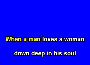 When a man loves a woman

down deep in his soul