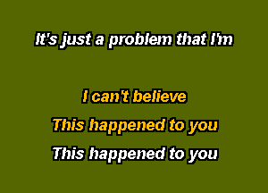 It's just a problem that I'm

I can't believe

This happened to you

This happened to you