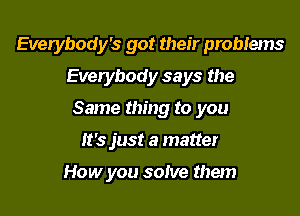 Everybody's got their problems
Everybody says the

Same thing to you

It's just a matter

How you solve them