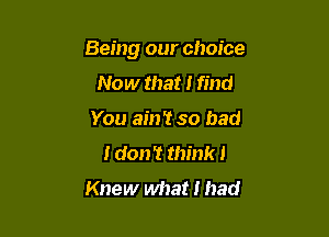 Being our choice

Now that I find
You ain't so bad
I don? think I
Knew what I had