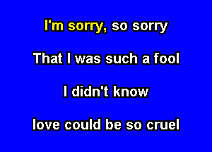 I'm sorry, so sorry

That I was such a fool
I didn't know

love could be so cruel