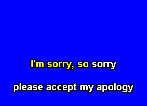 I'm sorry, so sorry

please accept my apology