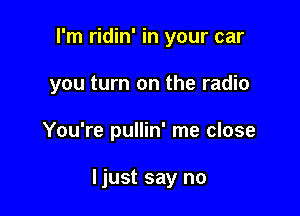I'm ridin' in your car
you turn on the radio

You're pullin' me close

ljust say no
