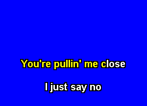 You're pullin' me close

ljust say no