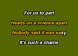 For us to pan

Heads on a science apart

Nobody said it was easy

It's such a shame