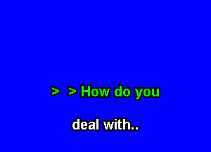 How do you

deal with..