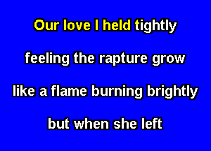 Our love I held tightly

feeling the rapture grow

like a flame burning brightly

but when she left