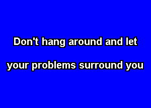Don't hang around and let

your problems surround you