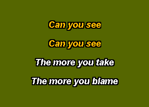 Can you see
Can you see

The more you take

The more you blame
