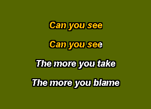 Can you see
Can you see

The more you take

The more you blame
