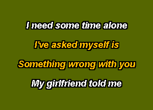 Ineed some time alone

I've asked myself is

Something wrong with you

My girifn'end told me