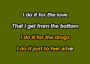 I do it for the love

That tget from the bottom

I do it for the drugs

I do itjust to fee! alive