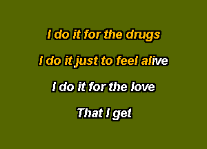 I do it for the drugs

I do itjust to fee! alive
I do it for the love

That I get