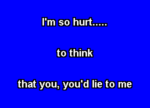 I'm so hurt .....

to think

that you, you'd lie to me