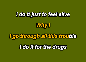 I do itjust to feel alive
Why I

Igo through alt this trouble

I do it for the drugs