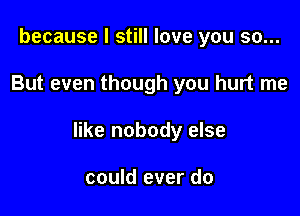 because I still love you so...

But even though you hurt me

like nobody else

could ever do