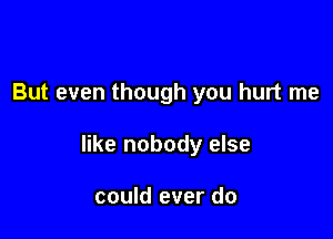 But even though you hurt me

like nobody else

could ever do