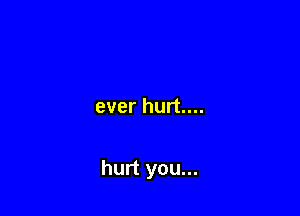 ever hurt....

hurt you...