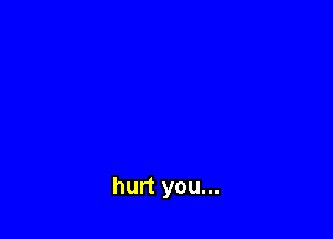 hurt you...