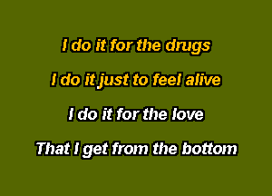 I do it for the drugs

I do itjust to feel alive
I do it for the love

That Iget from the bottom