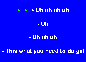 ??Uhuhuhuh
-Uh

- Uh uh uh

- This what you need to do girl