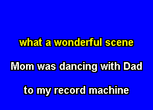 what a wonderful scene

Mom was dancing with Dad

to my record machine