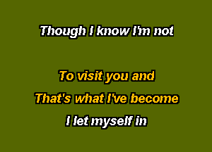 Though I know I'm not

To visit you and
That's what I've become

I Iet myself in