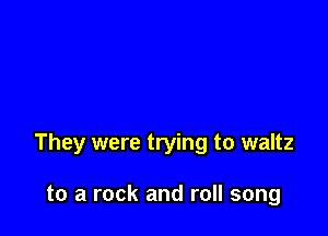 They were trying to waltz

to a rock and roll song
