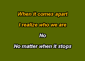 When it comes apart
Irealize who we are

No

No matter when it stops
