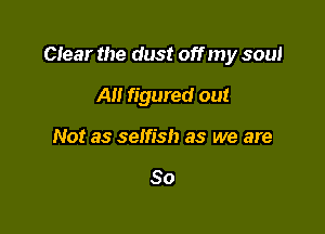 Ctear the dust off my soul

AH figured out
Not as selfish as we are

So