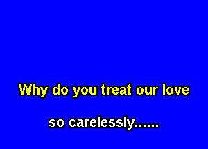 Why do you treat our love

so carelessly ......