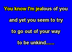You know I'm jealous of you

and yet you seem to try
to go out of your way

to be unkind ......