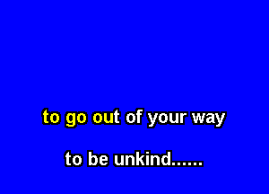 to go out of your way

to be unkind ......