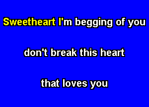 Sweetheart I'm begging of you

don't break this heart

that loves you