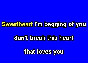 Sweetheart I'm begging of you

don't break this heart

that loves you