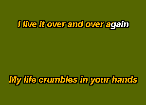 I live it over and over again

My life crumbles in your hands