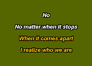 No

No matter when it stops

When it comes apart

Irealize who we are