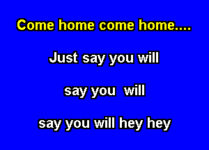 Come home come home....

Just say you will

say you will

say you will hey hey