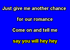 Just give me another chance
for our romance

Come on and tell me

say you will hey hey