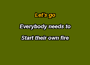 Let's go

Everybody needs to

Start their own fire