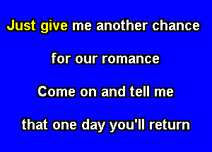 Just give me another chance

for our romance
Come on and tell me

that one day you'll return