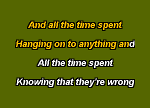And a the time spent
Hanging on to anything and

Al! the time spent

Knowing that they're wrong
