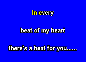 In every

beat of my heart

there's a beat for you ......