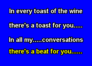 In every toast of the wine
there's a toast for you .....

In all my ..... conversations

there's a beat for you ......