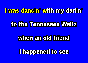 l was dancin' with my darlin'

to the Tennessee Waltz
when an old friend

I happened to see