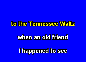 to the Tennessee Waltz

when an old friend

I happened to see
