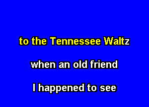to the Tennessee Waltz

when an old friend

I happened to see