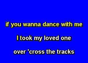 if you wanna dance with me

I took my loved one

over 'cross the tracks