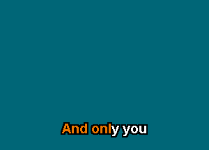 And only you