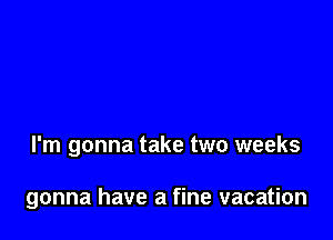 I'm gonna take two weeks

gonna have a fine vacation
